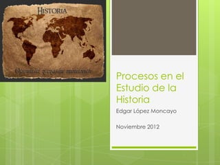 Procesos en el
Estudio de la
Historia
Edgar López Moncayo

Noviembre 2012
 