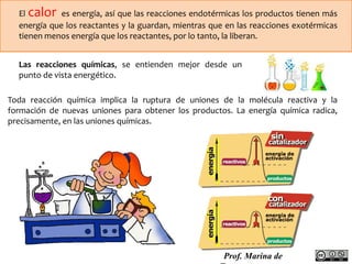 El calor es energía, así que las reacciones endotérmicas los productos tienen más 
energía que los reactantes y la guardan, mientras que en las reacciones exotérmicas 
tienen menos energía que los reactantes, por lo tanto, la liberan. 
Las reacciones químicas, se entienden mejor desde un 
punto de vista energético. 
Toda reacción química implica la ruptura de uniones de la molécula reactiva y la 
formación de nuevas uniones para obtener los productos. La energía química radica, 
precisamente, en las uniones químicas. 
Prof. Marina de 
Torres 
 