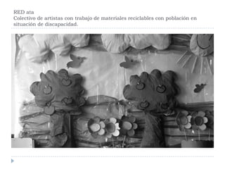 RED ata
Colectivo de artistas con trabajo de materiales reciclables con población en
situación de discapacidad.
 