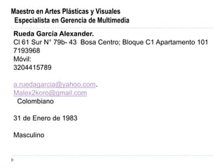 Maestro en Artes Plásticas y Visuales
 Especialista en Gerencia de Multimedia
Rueda García Alexander.
Cl 61 Sur N° 79b- 43 Bosa Centro; Bloque C1 Apartamento 101
7193968
Móvil:
3204415789

a.ruedagarcia@yahoo.com.
Malex2koro@gmail.com
 Colombiano

31 de Enero de 1983

Masculino
 