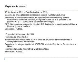 Experiencia laboral

13 de Junio de 2011 a 7 de Diciembre de 2011.
Docente de artes plásticas; énfasis del colegio y Jefatura del Área.
Asistencia a consejo académico, multiplicador de información y demás
  directrices a docentes del área, e impartir clases de arte y diseño a los
  grados 10° y 11° como parte del énfasis del colegio.
SED, Secretaria de educación distrital. IED; Institución educativa distrital Sierra
  Morena, jornada mañana
Educación. Publica.

 Enero de 2011 a mayo de 2011.
 Tallerista de artes noche
Taller de artes a niños entre 10 y 14 años en situación de vulnerabilidad y
   acompañamiento a dormitorio.
Secretaria de Integración Social, IDIPRON; Instituto Distrital de Protección a la
   Niñez.
Internado la Acadia Kilometro 2 vía Siberia-Cota.
Educación, Pública.
 