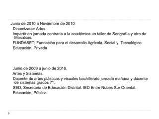 Junio de 2010 a Noviembre de 2010
 Dinamizador Artes
 Impartir en jornada contraria a la académica un taller de Serigrafía y otro de
  Mosaicos.
 FUNDASET; Fundación para el desarrollo Agrícola, Social y Tecnológico
 Educación, Privada




 Junio de 2009 a junio de 2010.
 Artes y Sistemas.
 Docente de artes plásticas y visuales bachillerato jornada mañana y docente
  de sistemas grados 7°.
 SED, Secretaria de Educación Distrital. IED Entre Nubes Sur Oriental.
 Educación, Pública.
 