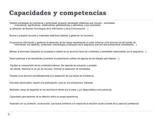 Capacidades y competencias
Diseñar estrategias de enseñanza y aprendizaje (preparar estrategias didácticas que incluyan actividades
    motivadoras, significativas, colaborativas, globalizadoras y aplicativas y que consideren
la utilización de Nuevas Tecnologías de la Información y de la Comunicación…).


Buscar y preparar recursos y materiales didácticos (diseñar y gestionar los recursos).


Proporcionar información y gestionar el desarrollo de las clases manteniendo el orden (informar a los alumnos de las fuentes de
    información, los objetivos, contenidos, metodología y evaluación de la asignatura que han sido previamente contrastados…)


Motivar al alumnado (despertar la curiosidad e interés de los alumnos hacia los contenidos y actividades relacionadas con la asignatura…).


Hacer participar a los estudiantes (incentivar la presentación pública de algunos de los trabajos que realicen…).


Facilitar la comprensión de los contenidos básicos. Ser ejemplo de actuación y portador
de valores. Asesorar en el uso de recursos. Orientar la realización de actividades.


Orientar a los alumnos simultáneamente a la realización de sus tareas de enseñanza.


Educador democrático, abierto a la participación, justo en sus actuaciones, tolerante.


Motivador capaz de despertar en los alumnos el interés por el saber y por desarrollarse como personas.


Capacitado para aprender de la reflexión sobre su propia experiencia.


Implicado con su profesión, vocacionado, que busca contribuir a la mejora de la situación social a través de su ejercicio profesional.
 