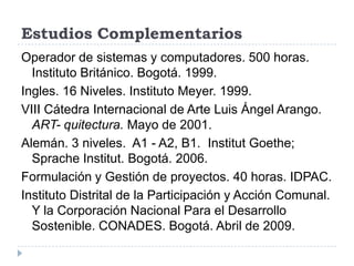 Estudios Complementarios
Operador de sistemas y computadores. 500 horas.
  Instituto Británico. Bogotá. 1999.
Ingles. 16 Niveles. Instituto Meyer. 1999.
VIII Cátedra Internacional de Arte Luis Ángel Arango.
  ART- quitectura. Mayo de 2001.
Alemán. 3 niveles. A1 - A2, B1. Institut Goethe;
  Sprache Institut. Bogotá. 2006.
Formulación y Gestión de proyectos. 40 horas. IDPAC.
Instituto Distrital de la Participación y Acción Comunal.
  Y la Corporación Nacional Para el Desarrollo
  Sostenible. CONADES. Bogotá. Abril de 2009.
 