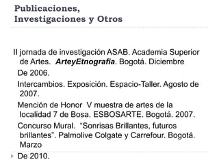 Publicaciones,
Investigaciones y Otros


II jornada de investigación ASAB. Academia Superior
   de Artes. ArteyEtnografia. Bogotá. Diciembre
  De 2006.
  Intercambios. Exposición. Espacio-Taller. Agosto de
   2007.
  Mención de Honor V muestra de artes de la
   localidad 7 de Bosa. ESBOSARTE. Bogotá. 2007.
  Concurso Mural. “Sonrisas Brillantes, futuros
   brillantes”. Palmolive Colgate y Carrefour. Bogotá.
   Marzo
  De 2010.
 