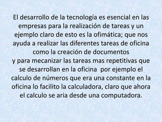 El desarrollo de la tecnología es esencial en las
empresas para la realización de tareas y un
ejemplo claro de esto es la ofimática; que nos
ayuda a realizar las diferentes tareas de oficina
como la creación de documentos
y para mecanizar las tareas mas repetitivas que
se desarrollan en la oficina por ejemplo el
calculo de números que era una constante en la
oficina lo facilito la calculadora, claro que ahora
el calculo se aria desde una computadora.
 