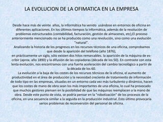 LA EVOLUCION DE LA OFIMATICA EN LA EMPRESA
Desde hace más de veinte años, la informática ha venido usándose en entornos de oficina en
diferentes aplicaciones. En los últimos tiempos la informática, además de la resolución de
problemas estructurados (contabilidad, facturación, gestión de almacenes, etc),El proceso
anteriormente mencionado no se ha producido como una revolución, sino como una evolución
"natural".
Analizando la historia de los progresos en los recursos técnicos de una oficina, comprobamos
que desde la aparición del teléfono (año 1876),
en prácticamente un siglo, sólo existen dos hitos remarcables. la aparición de la máquina de es-
cribir (aprox. año 1890) y la difusión de las copiadoras (década de los 50). En contraste con esta
lenta evolución, nos encontramos con una fuerte aceleración del cambio tecnológico a partir de
la década de los 60.
La evolución a la baja de los costes de los recursos técnicos de la oficina, el aumento de
productividad en el área de producción y la necesidad creciente de tratamiento de información
de todo tipo en las empresas, situadas en un entorno cada vez más turbulento y dinámico, hacen
que los costes de mano de obra sean los más importantes de una oficina, lo cual ha provocado
que muchos gestores piensen en la posibilidad de que las máquinas reemplacen a la mano de
obra. Desde este punto de vista, se podría pensar en la "robotización" de los procesos de la
oficina, en una secuencia similar a la seguida en la producción industrial. Esto último provocaría
serios problemas de reconversión del personal de oficina.
 
