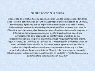 SU PAPEL DENTRO DE LA OFICINA
El concepto de ofimática hace su aparición en los Estados Unidos, alrededor de los
años 70 con la denominación de "Office Automation" (Automatización de Oficinas),
término poco agraciado por las implicaciones semánticas asociadas al mismo.
El término que viene usándose en España para identificar este concepto es el de
Ofimática, intentando englobar las componentes fundamentales que la integran: la
informática, las telecomunicaciones y las técnicas de oficina, pues trata
principalmente de la adaptación de la Informática y también de las
Telecomunicaciones a los procesos administrativos y organizativos de la oficina.
Según A. Orero, "La Ofimática no se ocupa de la mecanización o informatización de
tareas, sino de la reformulación de funciones, tareas y procesos orientada a su
realización integral mediante un sistema conjunto de máquinas y hombres
organizados, al que llamaremos Sistema Ofimático, La ciencia que se ocupa del
estudio, análisis y diseño de sistemas ofimáticos en su doble vertiente, tecnológica y
administrativa, la llamaremos OFIMATICA"
 