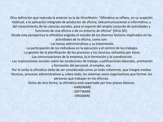 Otra definición que redunda la anterior es la de Hirschheim: "Ofimática se refiere, en su acepción
habitual, a la aplicación integrada de productos de oficina, telecomunicaciones e informática, y
del conocimiento de las ciencias sociales, para el soporte del amplio conjunto de actividades y
funciones de una oficina o de un entorno de oficina" [Hirsc 85].
Desde esta perspectiva la ofimática engloba el estudio de los diversos factores implicados en las
actividades de la oficina, como son:
- Las tareas administrativas y su tratamiento.
- La participación de los individuos en la ejecución y el control de los trabajos.
- La gestión de la planificación de los procesos y los recursos utilizados por éstos.
- Las comunicaciones de la empresa, la in formación y la coordinación.
- Las implicaciones sociales sobre las condiciones de trabajo, cualificaciones laborales, promoción
y formación del personal, el empleo, ete.
Por lo tanto la ofimática debe de ser considerada como un todo coherente, que integre medios
técnicos, procesos administrativos y, sobre todo, los sistemas socio-organizativos que formar. las
personas que trabajan en las oficinas.
Dicho de otra forma, la ofírnática está soportada por tres pilares básicos:
- HARDWARE
- SOFTWARE
- ORGWARE
 