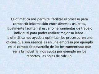 La ofimática nos permite facilitar el proceso para
compartir información entre diversos usuarios,
igualmente facilitan al usuario herramientas de trabajo
individual para poder realizar mejor su labor .
la ofimática nos ayuda a optimizar los procesos en una
oficina que son esenciales en una empresa por ejemplo
en el campo de desarrollo de los instrumentistas que
seria la industria nos ayuda por ejemplo en los
reportes, las hojas de calculo.
 