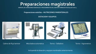 Preparaciones magistrales 
(MANUAL DE CONDICIONES ESENCIALES Y PROCEDIMIENTOS DEL SERVICIO FARMACEUTICO/Cap.III; Punto 3. 
Preparaciones estériles – NUTRICIONES PARENTERALES 
DOTACION Y EQUIPOS 
Cabina de flujo laminar Mezcladora automática Termo – Selladora Termo - higrometros 
Incluyendo la dotación y equipos nombrados anteriormente. 
 