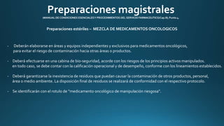 Preparaciones magistrales 
(MANUAL DE CONDICIONES ESENCIALES Y PROCEDIMIENTOS DEL SERVICIO FARMACEUTICO/Cap.III; Punto 4. 
Preparaciones estériles – MEZCLA DE MEDICAMENTOS ONCOLOGICOS 
- Deberán elaborarse en áreas y equipos independientes y exclusivos para medicamentos oncológicos, 
para evitar el riesgo de contaminación hacia otras áreas o productos. 
- Deberá efectuarse en una cabina de bio-seguridad, acorde con los riesgos de los principios activos manipulados. 
en todo caso, se debe contar con la calificación operacional y de desempeño, conforme con los lineamientos establecidos. 
- Deberá garantizarse la inexistencia de residuos que puedan causar la contaminación de otros productos, personal, 
área o medio ambiente. La disposición final de residuos se realizará de conformidad con el respectivo protocolo. 
- Se identificarán con el rotulo de “medicamento oncológico de manipulación riesgosa”. 
 