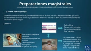 Preparaciones magistrales 
(MANUAL DE CONDICIONES ESENCIALES Y PROCEDIMIENTOS DEL SERVICIO FARMACEUTICO/Cap.III; Punto 2. 
• ¿Cual es el objetivo principal? 
Satisfacer las necesidades de un paciente determinado en relación con uno o mas medicamentos que no se 
encuentren en el mercado nacional y que a criterio del medico tratante se debe incluir en la farmacoterapia o 
tratamiento farmacológico. 
EJEMPLO: 
Este paciente padece de 
trastornos 
Epilépticos y requiere una 
dosis de 
Lamotrigina de 0,5 
mg/Kg/12h. Y 
Su peso es de 12500 g 
Cada tableta 
Tiene un concentración 
De 50 mg, presentación 
En el mercado. 
Se pasa a una F.F. Liquida 
Para administración oral, 
con una concentración de 
6,25mg que el paciente 
requiere y fue prescrita 
Por el medico tratante 
 