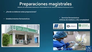 Preparaciones magistrales 
(MANUAL DE CONDICIONES ESENCIALES Y PROCEDIMIENTOS DEL SERVICIO FARMACEUTICO/Cap.III; Punto 2. 
• ¿Donde se elaboran estas preparaciones? 
• Establecimientos farmacéuticos 
• Servicios farmacéuticos 
(Clínicas de mediana y alta complejidad) 
 