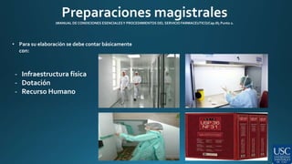 Preparaciones magistrales 
(MANUAL DE CONDICIONES ESENCIALES Y PROCEDIMIENTOS DEL SERVICIO FARMACEUTICO/Cap.III; Punto 2. 
• Para su elaboración se debe contar básicamente 
con: 
- Infraestructura física 
- Dotación 
- Recurso Humano 
 