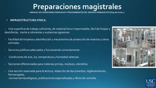 Preparaciones magistrales 
(MANUAL DE CONDICIONES ESENCIALES Y PROCEDIMIENTOS DEL SERVICIO FARMACEUTICO/Cap.III; Punto 2. 
• INFRAESTRUCTURA FISICA. 
- Una superficie de trabajo suficiente, de material liso e impermeable, fácil de limpiar y 
desinfectar, inerte a colorantes y sustancias agresivas. 
- Facilidad de limpieza y desinfección y mecanismos de protección de insectos y otros 
animales. 
- Servicios públicos adecuados y funcionando correctamente. 
- Condiciones de aire, luz, temperatura y humedad relativas. 
- Secciones diferenciadas para materias primas, residuos, utensilios. 
- Una sección reservada para la lectura, redacción de documentos, reglamentación, 
farmacopeas, 
normas farmacológicas, publicaciones especializadas y libros de consulta 
 