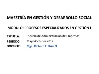 MAESTRÍA EN GESTIÓN Y DESARROLLO SOCIAL

MÓDULO: PROCESOS ESPECIALIZADOS EN GESTIÓN I

ESCUELA:   Escuela de Administración de Empresas
PERÍODO:   Mayo-Octubre 2012
DOCENTE:   Mgs. Richard E. Ruiz O
 