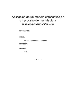 Aplicación de un modelo estocástico en
      un proceso de manufactura
        TRABAJO DE APLICACIÓN 2013-I


     INTEGRANTES:



     CURSO:

          MA147-XXXXXXXXXXXXXXXXXXXX

     PROFESOR:


     SECCIÓN:

          S33A




                       2013
 