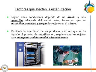Factores que afectan la esterilización
♦ Lograr estas condiciones depende de un diseño y una
operación adecuada del esterilizador, forma en que se
ensamblan, empacan y cargan los objetos en el mismo.
♦ Mantener la esterilidad de un producto, una vez que se ha
logrado el proceso de esterilización, requiere que los objetos
sean manejados y almacenados adecuadamente
 