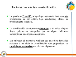 Factores que afectan la esterilización
♦ Un producto "estéril" es aquel que solamente tiene una alta
probabilidad de ser estéril, bajo condiciones ideales de
procesamiento y manejo.
♦ La esterilización es un proceso complejo, y no existe ninguna
forma práctica de comprobar que un objeto individual
realmente sea estéril sin contaminarlo.
♦ Sin embargo, sí es posible verificar que un objeto haya sido
expuesto a un ciclo de esterilización que proporcionó las
condiciones necesarias para efectuar el proceso.
 