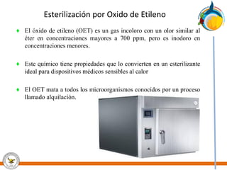 Esterilización por Oxido de Etileno
♦ El óxido de etileno (OET) es un gas incoloro con un olor similar al
éter en concentraciones mayores a 700 ppm, pero es inodoro en
concentraciones menores.
♦ Este químico tiene propiedades que lo convierten en un esterilizante
ideal para dispositivos médicos sensibles al calor
♦ El OET mata a todos los microorganismos conocidos por un proceso
llamado alquilación.
 
