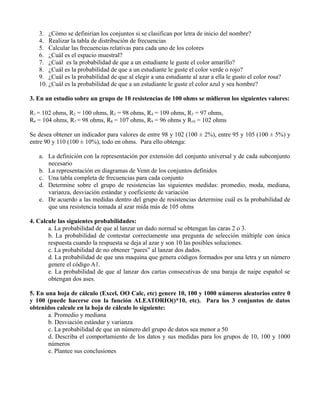 3. ¿Cómo se definirían los conjuntos si se clasifican por letra de inicio del nombre?
   4. Realizar la tabla de distribución de frecuencias
   5. Calcular las frecuencias relativas para cada uno de los colores
   6. ¿Cuál es el espacio muestral?
   7. ¿Cuál es la probabilidad de que a un estudiante le guste el color amarillo?
   8. ¿Cuál es la probabilidad de que a un estudiante le guste el color verde o rojo?
   9. ¿Cuál es la probabilidad de que al elegir a una estudiante al azar a ella le gusto el color rosa?
   10. ¿Cuál es la probabilidad de que a un estudiante le guste el color azul y sea hombre?

3. En un estudio sobre un grupo de 10 resistencias de 100 ohms se midieron los siguientes valores:

R1 = 102 ohms, R2 = 100 ohms, R3 = 98 ohms, R4 = 109 ohms, R5 = 97 ohms,
R6 = 104 ohms, R7 = 98 ohms, R8 = 107 ohms, R9 = 96 ohms y R10 = 102 ohms

Se desea obtener un indicador para valores de entre 98 y 102 (100 ± 2%), entre 95 y 105 (100 ± 5%) y
entre 90 y 110 (100 ± 10%), todo en ohms. Para ello obtenga:

   a. La definición con la representación por extensión del conjunto universal y de cada subconjunto
      necesario
   b. La representación en diagramas de Venn de los conjuntos definidos
   c. Una tabla completa de frecuencias para cada conjunto
   d. Determine sobre el grupo de resistencias las siguientes medidas: promedio, moda, mediana,
      varianza, desviación estándar y coeficiente de variación
   e. De acuerdo a las medidas dentro del grupo de resistencias determine cuál es la probabilidad de
      que una resistencia tomada al azar mida más de 105 ohms

4. Calcule las siguientes probabilidades:
       a. La probabilidad de que al lanzar un dado normal se obtengan las caras 2 o 3.
       b. La probabilidad de contestar correctamente una pregunta de selección múltiple con única
       respuesta cuando la respuesta se deja al azar y son 10 las posibles soluciones.
       c. La probabilidad de no obtener “pares” al lanzar dos dados.
       d. La probabilidad de que una maquina que genera códigos formados por una letra y un número
       genere el código A1.
       e. La probabilidad de que al lanzar dos cartas consecutivas de una baraja de naipe español se
       obtengan dos ases.

5. En una hoja de cálculo (Excel, OO Calc, etc) genere 10, 100 y 1000 números aleatorios entre 0
y 100 (puede hacerse con la función ALEATORIO()*10, etc). Para los 3 conjuntos de datos
obtenidos calcule en la hoja de cálculo lo siguiente:
       a. Promedio y mediana
       b. Desviación estándar y varianza
       c. La probabilidad de que un número del grupo de datos sea menor a 50
       d. Describa el comportamiento de los datos y sus medidas para los grupos de 10, 100 y 1000
       números
       e. Plantee sus conclusiones
 