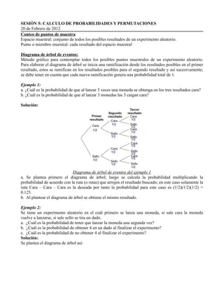 SESIÓN 5: CALCULO DE PROBABILIDADES Y PERMUTACIONES
20 de Febrero de 2012
Conteo de puntos de muestra
Espacio muestral: conjunto de todos los posibles resultados de un experimento aleatorio.
Punto o miembro muestral: cada resultado del espacio muestral

Diagrama de árbol de eventos:
Método gráfico para contemplar todos los posibles puntos muestrales de un experimento aleatorio.
Para elaborar el diagrama de árbol se inicia una ramificación desde los resultados posibles en el primer
resultado, estos se ramifican en los resultados posibles para el segundo resultado y así sucesivamente;
se debe tener en cuenta que cada nueva ramificación genera una probabilidad total de 1.

Ejemplo 1:
a. ¿Cuál es la probabilidad de que al lanzar 3 veces una moneda se obtenga en los tres resultados cara?
b. ¿Cuál es la probabilidad de que al lanzar 3 monedas las 3 caigan cara?

Solución:




                             Diagrama de árbol de eventos del ejemplo 1
a. Se plantea primero el diagrama de árbol; luego se calcula la probabilidad multiplicando la
probabilidad de acuerdo con la ruta (o rutas) que arrojen el resultado buscado; en este caso solamente la
ruta Cara – Cara – Cara es la deseada por tanto la probabilidad para este caso es (1/2)(1/2)(1/2) =
0.125.
b. Al plantear el diagrama de árbol se obtiene el mismo resultado.

Ejemplo 2:
Se tiene un experimento aleatorio en el cuál primero se lanza una moneda, si sale cara la moneda
vuelve a lanzarse, si sale sello se tira un dado.
a. ¿Cuál es la probabilidad de tener que lanzar la moneda una segunda vez?
b. ¿Cuál es la probabilidad de obtener 4 en un dado al finalizar el experimento?
c. ¿Cuál es la probabilidad de no obtener 4 al finalizar el experimento?
Solución:
Se plantea el diagrama de árbol así:
 