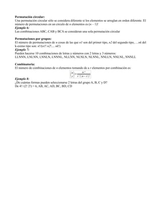 Permutación circular:
Una permutación circular sólo se considera diferente si los elementos se arreglan en orden diferente. El
número de permutaciones en un circulo de n elementos es (n – 1)!
Ejemplo 6:
Las combinaciones ABC, CAB y BCA se consideran una sola permutación circular

Permutaciones por grupos:
El número de permutaciones de n cosas de las que n1 son del primer tipo, n2 del segundo tipo, …nk del
k-esimo tipo son: n!/(n1! n2!.... nk!)
Ejemplo 7:
Pueden hacerse 10 combinaciones de letras y números con 2 letras y 3 números:
LLNNN, LNLNN, LNNLN, LNNNL, NLLNN, NLNLN, NLNNL, NNLLN, NNLNL, NNNLL

Combinatoria:
El número de combinaciones de n elementos tomando de a r elementos por combinación es:


Ejemplo 8:
¿De cuántas formas pueden seleccionarse 2 letras del grupo A, B, C y D?
De 4!/ (2! 2!) = 6, AB, AC, AD, BC, BD, CD
 