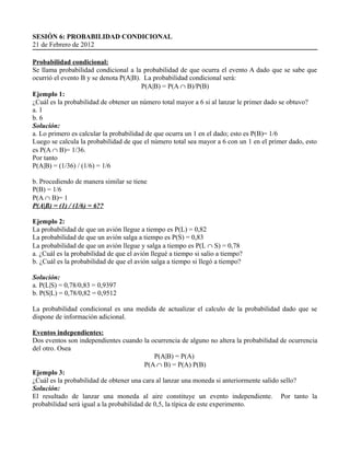 SESIÓN 6: PROBABILIDAD CONDICIONAL
21 de Febrero de 2012

Probabilidad condicional:
Se llama probabilidad condicional a la probabilidad de que ocurra el evento A dado que se sabe que
ocurrió el evento B y se denota P(A|B). La probabilidad condicional será:
                                        P(A|B) = P(A ∩ B)/P(B)
Ejemplo 1:
¿Cuál es la probabilidad de obtener un número total mayor a 6 si al lanzar le primer dado se obtuvo?
a. 1
b. 6
Solución:
a. Lo primero es calcular la probabilidad de que ocurra un 1 en el dado; esto es P(B)= 1/6
Luego se calcula la probabilidad de que el número total sea mayor a 6 con un 1 en el primer dado, esto
es P(A ∩ B)= 1/36.
Por tanto
P(A|B) = (1/36) / (1/6) = 1/6

b. Procediendo de manera similar se tiene
P(B) = 1/6
P(A ∩ B)= 1
P(A|B) = (1) / (1/6) = 6??

Ejemplo 2:
La probabilidad de que un avión llegue a tiempo es P(L) = 0,82
La probabilidad de que un avión salga a tiempo es P(S) = 0,83
La probabilidad de que un avión llegue y salga a tiempo es P(L ∩ S) = 0,78
a. ¿Cuál es la probabilidad de que el avión llegué a tiempo si salio a tiempo?
b. ¿Cuál es la probabilidad de que el avión salga a tiempo si llegó a tiempo?

Solución:
a. P(L|S) = 0,78/0,83 = 0,9397
b. P(S|L) = 0,78/0,82 = 0,9512

La probabilidad condicional es una medida de actualizar el calculo de la probabilidad dado que se
dispone de información adicional.

Eventos independientes:
Dos eventos son independientes cuando la ocurrencia de alguno no altera la probabilidad de ocurrencia
del otro. Osea
                                             P(A|B) = P(A)
                                          P(A ∩ B) = P(A) P(B)
Ejemplo 3:
¿Cuál es la probabilidad de obtener una cara al lanzar una moneda si anteriormente salido sello?
Solución:
El resultado de lanzar una moneda al aire constituye un evento independiente. Por tanto la
probabilidad será igual a la probabilidad de 0,5, la típica de este experimento.
 