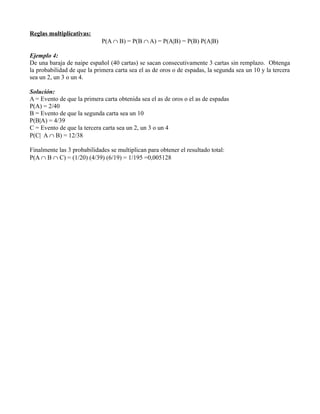 Reglas multiplicativas:
                             P(A ∩ B) = P(B ∩ A) = P(A|B) = P(B) P(A|B)

Ejemplo 4:
De una baraja de naipe español (40 cartas) se sacan consecutivamente 3 cartas sin remplazo. Obtenga
la probabilidad de que la primera carta sea el as de oros o de espadas, la segunda sea un 10 y la tercera
sea un 2, un 3 o un 4.

Solución:
A = Evento de que la primera carta obtenida sea el as de oros o el as de espadas
P(A) = 2/40
B = Evento de que la segunda carta sea un 10
P(B|A) = 4/39
C = Evento de que la tercera carta sea un 2, un 3 o un 4
P(C| A ∩ B) = 12/38

Finalmente las 3 probabilidades se multiplican para obtener el resultado total:
P(A ∩ B ∩ C) = (1/20) (4/39) (6/19) = 1/195 =0,005128
 