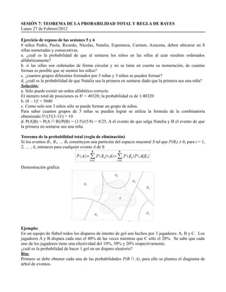 SESIÓN 7: TEOREMA DE LA PROBABILIDAD TOTAL Y REGLA DE BAYES
Lunes 27 de Febrero/2012

Ejercicio de repaso de las sesiones 5 y 6
8 niños Pedro, Paola, Ricardo, Nicolas, Natalia, Esperanza, Carmen, Azucena, deben ubicarse en 8
sillas numeradas y consecutivas.
a. ¿cuál es la probabilidad de que al sentarse los niños en las sillas al azar resulten ordenados
alfabéticamente?
b. si las sillas son ordenadas de forma circular y no se tiene en cuenta su numeración, de cuantas
formas es posible que se sienten los niños?
c. ¿cuantos grupos diferentes formados por 3 niñas y 3 niños se pueden formar?
d. ¿cuál es la probabilidad de que Natalia sea la primera en sentarse dado que la primera sea una niña?
Solución:
a. Sólo puede existir un orden alfabético correcto.
El número total de posiciones es 8! = 40320; la probabilidad es de 1/40320
b. (8 – 1)! = 5040
c. Como solo son 3 niños sólo se puede formar un grupo de niños.
Para saber cuantos grupos de 3 niñas se pueden lograr se utiliza la formula de la combinatoria
obteniendo 5!/(3!(3-1)!) = 10
d. P(A|B) = P(A ∩ B)/P(B) = (1/5)/(5/8) = 8/25, A el evento de que salga Natalia y B el evento de que
la primera en sentarse sea una niña.

Teorema de la probabilidad total (regla de eliminación)
Si los eventos B1, B2, … Bk constituyen una partición del espacio muestral S tal que P(Bi) ≠ 0, para i = 1,
2, … , k, entonces para cualquier evento A de S



Demostración gráfica




Ejemplo:
En un equipo de fútbol todos los disparos de intento de gol son hechos por 3 jugadores: A, B y C. Los
jugadores A y B dispara cada uno el 40% de las veces mientras que C sólo el 20%. Se sabe que cada
uno de los jugadores tiene una efectividad del 10%, 30% y 20% respectivamente;
¿cuál es la probabilidad de hacer 1 gol en un disparo aleatorio?
Rta:
Primero se debe obtener cada una de las probabilidades P(B ∩ A), para ello se plantea el diagrama de
árbol de eventos.
 