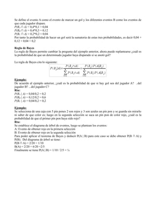 Se define el evento A como el evento de marcar un gol y los diferentes eventos B como los eventos de
que cada jugador dispare.
P(BA ∩ A) = 0,4*0,1 = 0,04
P(BB ∩ A) = 0,4*0,3 = 0,12
P(BC ∩ A) = 0,2*0,2 = 0,04
Por tanto la probabilidad de hacer un gol será la sumatoria de estas tres probabilidades, es decir 0,04 +
0,12 + 0,04 = 0,2

Regla de Bayes
La regla de Bayes permite cambiar la pregunta del ejemplo anterior, ahora puede replantearse ¿cuál es
la probabilidad de que un determinado jugador haya disparado si se anotó gol?

La regla de Bayes cita lo siguiente:




Ejemplo:
De acuerdo al ejemplo anterior, ¿cuál es la probabilidad de que si hay gol sea del jugador A? ..del
jugador B? ...del jugador C?
Rta:
P(BA | A) = 0,04/0,2 = 0,2
P(BB | A) = 0,12/0,2 = 0,6
P(BC | A) = 0,04/0,2 = 0,2

Ejemplo:
Se selecciona de una caja con 5 pin pones 2 son rojos y 3 son azules un pin pon y se guarda sin mirarlo
ni saber de que color es; luego en la segunda selección se saca un pin pon de color rojo, ¿cuál es la
probabilidad de que el primer pin pon haya sido rojo?
Rta:
Se establece el diagrama de árbol de eventos, luego se plantean los eventos:
A: Evento de obtener rojo en la primera selección
B: Evento de obtener rojo en la segunda selección
Para poder aplicar el teorema de Bayes y deducir P(A | B) para este caso se debe obtener P(B ∩ A) y
P(B). Del diagrama de árbol se tiene:
P(B ∩ A) = 2/20 = 1/10
B(A) = 2/20 + 6/20 =2/5
Finalmente se tiene P(A | B) = 1/10 / 2/5 = ¼
 