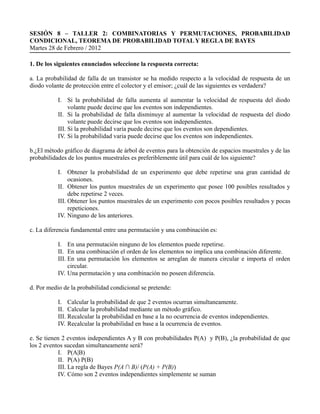 SESIÓN 8 – TALLER 2: COMBINATORIAS Y PERMUTACIONES, PROBABILIDAD
CONDICIONAL, TEOREMA DE PROBABILIDAD TOTAL Y REGLA DE BAYES
Martes 28 de Febrero / 2012

1. De los siguientes enunciados seleccione la respuesta correcta:

a. La probabilidad de falla de un transistor se ha medido respecto a la velocidad de respuesta de un
diodo volante de protección entre el colector y el emisor; ¿cuál de las siguientes es verdadera?

           I. Si la probabilidad de falla aumenta al aumentar la velocidad de respuesta del diodo
                volante puede decirse que los eventos son independientes.
           II. Si la probabilidad de falla disminuye al aumentar la velocidad de respuesta del diodo
                volante puede decirse que los eventos son independientes.
           III. Si la probabilidad varía puede decirse que los eventos son dependientes.
           IV. Si la probabilidad varia puede decirse que los eventos son independientes.

b.¿El método gráfico de diagrama de árbol de eventos para la obtención de espacios muestrales y de las
probabilidades de los puntos muestrales es preferiblemente útil para cuál de los siguiente?

           I. Obtener la probabilidad de un experimento que debe repetirse una gran cantidad de
                ocasiones.
           II. Obtener los puntos muestrales de un experimento que posee 100 posibles resultados y
                debe repetirse 2 veces.
           III. Obtener los puntos muestrales de un experimento con pocos posibles resultados y pocas
                repeticiones.
           IV. Ninguno de los anteriores.

c. La diferencia fundamental entre una permutación y una combinación es:

           I. En una permutación ninguno de los elementos puede repetirse.
           II. En una combinación el orden de los elementos no implica una combinación diferente.
           III. En una permutación los elementos se arreglan de manera circular e importa el orden
                circular.
           IV. Una permutación y una combinación no poseen diferencia.

d. Por medio de la probabilidad condicional se pretende:

           I. Calcular la probabilidad de que 2 eventos ocurran simultaneamente.
           II. Calcular la probabilidad mediante un método gráfico.
           III. Recalcular la probabilidad en base a la no ocurrencia de eventos independientes.
           IV. Recalcular la probabilidad en base a la ocurrencia de eventos.

e. Se tienen 2 eventos independientes A y B con probabilidades P(A) y P(B), ¿la probabilidad de que
los 2 eventos sucedan simultaneamente será?
            I. P(A|B)
            II. P(A) P(B)
            III. La regla de Bayes P(A ∩ B)/ (P(A) + P(B))
            IV. Cómo son 2 eventos independientes simplemente se suman
 
