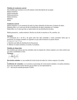 Medidas de tendencia central:
Son medidas que resumen en un sólo número cierta descripción de un grupo:
Media aritmética:
Media ponderada:
Media geométrica:
Media armónica:
Mediana:
Moda:

Tendencia central:
Media aritmética: es la sumatoria de todos los datos obtenidos divida entre el número de datos.
Mediana (Me): es el valor que divide la distribución de datos ordenados en 2 mitades.
Moda (Mo): es el valor que más se repite dentro de una distribución de datos.

Media geometrica , media armónica. Deciles (se divide la muestra en 10), cuartiles, etc.

Ejemplo:
10 resistencias de ¼ de W y de igual valor han sido sometidas a varias corrientes hasta que se
quemaran; los tiempos medidos en segundos en que cada resistencia se quemo fueron:
5, 3, 6, 6, 5, 7, 6, 7, 7, 6
a. Realizar una tabla de distribución de frecuencias
b. Obtener la media aritmética, la moda y la mediana.

Medidas de dispersión:
Son medidas que indican que tan centrados está un conjunto de valores respecto a un valor central osea
que tanta variabilidad se tiene.
Varianza:



Desviación estándar: es una medida de la desviación de todos los valores respecto a la media.
s
Coeficiente de variación: es el cociente en porcentaje de la desviación estándar y la media aritmética.
Si es muy alto puede incluso decirse que los datos no son representativos.
CV = desviación estándar/promedio X100%
 
