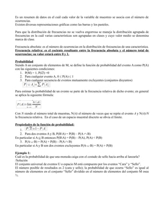 Es un resumen de datos en el cuál cada valor de la variable de muestreo se asocia con el número de
ocurrencias.
Existen diversas representaciones gráficas como las barras y los pasteles.

Para que la distribución de frecuencias no se vuelva engorrosa se maneja la distribución agrupada de
frecuencias en la cuál varias características son agrupadas en clases y cuyo valor medio se denomina
marca de clase.

Frecuencia absoluta: es el número de ocurrencias en la distribución de frecuencias de una característica.
Frecuencia relativa: es el cociente resultante entre la frecuencia absoluta y el número total de
ocurrencias; su valor estará entre 0 y 1.

Probabilidad
Siendo A un conjunto de elementos de M, se define la función de probabilidad del evento A como P(A)
con las siguientes condiciones:
   1. P(M) = 1, P(∅) =0
   2. Para cualquier evento A, 0 ≤ P(A) ≤ 1
   3. Para cualquier secuencia de eventos mutuamente excluyentes (conjuntos disyuntos)


Para estimar la probabilidad de un evento se parte de la frecuencia relativa de dicho evento; en general
se aplica la siguiente fórmula:




Con N siendo el número total de muestras, N(A) el número de veces que se repite el evento A y N(A)/N
la frecuencia relativa. En el caso de un espacio muestral discreto se obvia el límite.

Propiedades de la función de probabilidad:
   1.
   2. Para dos eventos A y B, P(BA) = P(B) – P(A ∩ B)
En particular si A ⊆ B entonces P(BA) = P(B) – P(A), P(A) < P(B)
   3. P(A ∪ B) = P(A) + P(B) – P(A ∩ B)
En particular si A y B son dos eventos excluyentes P(A ∪ B) = P(A) + P(B)

Ejemplo 1:
Cuál es la probabilidad de que una moneda caiga con el costado de sello hacia arriba al lanzarla?
/Solución
El conjunto universal de eventos U o espacio M está compuesto por los eventos “Cara” y “Sello”.
El número posible de resultados es 2 (cara y sello); la probabilidad de que ocurra “Sello” es igual al
número de elementos en el conjunto “Sello” dividido en el número de elementos del conjunto M osea
½.
 