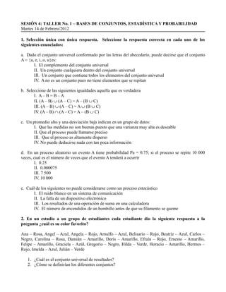 SESIÓN 4: TALLER No. 1 – BASES DE CONJUNTOS, ESTADÍSTICA Y PROBABILIDAD
Martes 14 de Febrero/2012

1. Selección única con única respuesta. Seleccione la respuesta correcta en cada uno de los
siguientes enunciados:

a. Dado el conjunto universal conformado por las letras del abecedario, puede decirse que el conjunto
A = {a, e, i, o, u}es:
       I. El complemento del conjunto universal
       II. Un conjunto cualquiera dentro del conjunto universal
       III. Un conjunto que contiene todos los elementos del conjunto universal
       IV. A no es un conjunto pues no tiene elementos que se repitan

b. Seleccione de las siguientes igualdades aquella que es verdadera
       I. A – B = B – A
       II. (A – B) ∪ (A – C) = A – (B ∪ C)
       III. (A – B) ∪ (A – C) = A ∪ (B ∪ C)
       IV. (A – B) ∩ (A – C) = A – (B ∪ C)

c. Un promedio alto y una desviación baja indican en un grupo de datos:
       I. Que las medidas no son buenas puesto que una varianza muy alta es deseable
       II. Que el proceso puede llamarse preciso
       III. Que el proceso es altamente disperso
       IV. No puede deducirse nada con tan poca información

d. En un proceso aleatorio un evento A tiene probabilidad Pa = 0.75; si el proceso se repite 10 000
veces, cual es el número de veces que el evento A tenderá a ocurrir
        I. 0.25
        II. 0.000075
        III. 7 500
        IV. 10 000

e. Cuál de los siguientes no puede considerarse como un proceso estocástico
       I. El ruido blanco en un sistema de comunicación
       II. La falla de un dispositivo electrónico
       III. Los resultados de una operación de suma en una calculadora
       IV. El número de encendidos de un bombillo antes de que su filamento se queme

2. En un estudio a un grupo de estudiantes cada estudiante dio la siguiente respuesta a la
pregunta ¿cuál es su color favorito?

Ana – Rosa, Angel – Azul, Angela – Rojo, Arnulfo – Azul, Belisario – Rojo, Beatriz – Azul, Carlos –
Negro, Carolina – Rosa, Damián – Amarillo, Doris – Amarillo, Efraín – Rojo, Ernesto – Amarillo,
Felipe – Amarillo, Graciela – Azúl, Gregorio – Negro, Hilda – Verde, Horacio – Amarillo, Hermes –
Rojo, Imelda – Azul, Julián – Verde

   1. ¿Cuál es el conjunto universal de resultados?
   2. ¿Cómo se definirían los diferentes conjuntos?
 