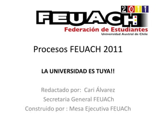 Procesos FEUACH 2011

     LA UNIVERSIDAD ES TUYA!!

     Redactado por: Cari Álvarez
      Secretaria General FEUACh
Construido por : Mesa Ejecutiva FEUACh
 