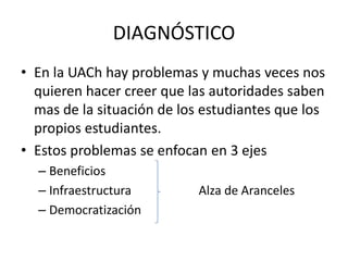 DIAGNÓSTICO
• En la UACh hay problemas y muchas veces nos
  quieren hacer creer que las autoridades saben
  mas de la situación de los estudiantes que los
  propios estudiantes.
• Estos problemas se enfocan en 3 ejes
  – Beneficios
  – Infraestructura         Alza de Aranceles
  – Democratización
 