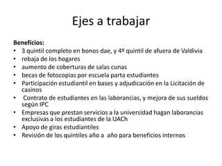 Ejes a trabajar
Beneficios:
• 3 quintil completo en bonos dae, y 4º quintil de afuera de Valdivia
• rebaja de los hogares
• aumento de coberturas de salas cunas
• becas de fotocopias por escuela parta estudiantes
• Participación estudiantil en bases y adjudicación en la Licitación de
  casinos
• Contrato de estudiantes en las laborancias, y mejora de sus sueldos
  según IPC
• Empresas que prestan servicios a la universidad hagan laborancias
  exclusivas a los estudiantes de la UACh
• Apoyo de giras estudiantiles
• Revisión de los quintiles año a año para beneficios internos
 