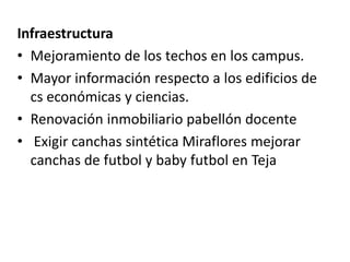 Infraestructura
• Mejoramiento de los techos en los campus.
• Mayor información respecto a los edificios de
  cs económicas y ciencias.
• Renovación inmobiliario pabellón docente
• Exigir canchas sintética Miraflores mejorar
  canchas de futbol y baby futbol en Teja
 