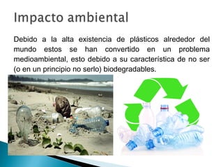 Debido a la alta existencia de plásticos alrededor del
mundo estos se han convertido en un problema
medioambiental, esto debido a su característica de no ser
(o en un principio no serlo) biodegradables.
 