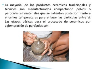  La mayoría de los productos cerámicos tradicionales y
técnicos son manufacturados compactando polvos o
partículas en materiales que se calientan posterior mente a
enormes temperaturas para enlazar las partículas entre si.
Las etapas básicas para el procesado de cerámicos por
aglomeración de partículas son:
 