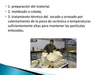  1. preparación del material.
 2. moldeado o colada;
 3. tratamiento térmico del secado y orneado por
calentamiento de la pieza de cerámica a temperaturas
suficientemente altas para mantener las partículas
enlazadas.
 