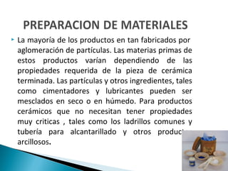  La mayoría de los productos en tan fabricados por
aglomeración de partículas. Las materias primas de
estos productos varían dependiendo de las
propiedades requerida de la pieza de cerámica
terminada. Las partículas y otros ingredientes, tales
como cimentadores y lubricantes pueden ser
mesclados en seco o en húmedo. Para productos
cerámicos que no necesitan tener propiedades
muy criticas , tales como los ladrillos comunes y
tubería para alcantarillado y otros productos
arcillosos.
 