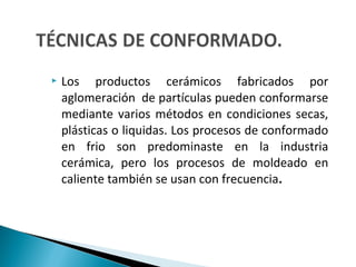  Los productos cerámicos fabricados por
aglomeración de partículas pueden conformarse
mediante varios métodos en condiciones secas,
plásticas o liquidas. Los procesos de conformado
en frio son predominaste en la industria
cerámica, pero los procesos de moldeado en
caliente también se usan con frecuencia.
 