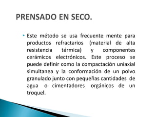  Este método se usa frecuente mente para
productos refractarios (material de alta
resistencia térmica) y componentes
cerámicos electrónicos. Este proceso se
puede definir como la compactación uniaxial
simultanea y la conformación de un polvo
granulado junto con pequeñas cantidades de
agua o cimentadores orgánicos de un
troquel.
 