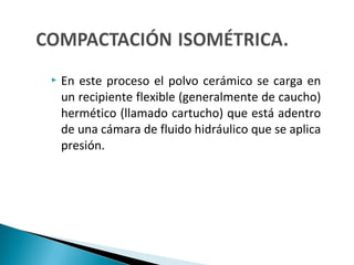  En este proceso el polvo cerámico se carga en
un recipiente flexible (generalmente de caucho)
hermético (llamado cartucho) que está adentro
de una cámara de fluido hidráulico que se aplica
presión.
 