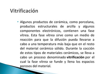  Algunos productos de cerámica, como porcelana,
productos estructurales de arcilla y algunos
componentes electrónicos, contienen una fase
vítrea. Esta fase vítrea sirve como un medio de
reacción para que la difusión pueda llevarse a
cabo a una temperatura más baja que en el resto
del material cerámico sólido. Durante la cocción
de estos tipos de materiales cerámicos, se lleva a
cabo un proceso denominado vitrificación por el
cual la fase vítrea se funde y llena los espacios
porosos del material.
 