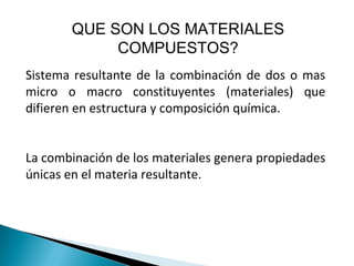 QUE SON LOS MATERIALES
COMPUESTOS?
Sistema resultante de la combinación de dos o mas
micro o macro constituyentes (materiales) que
difieren en estructura y composición química.
La combinación de los materiales genera propiedades
únicas en el materia resultante.
 