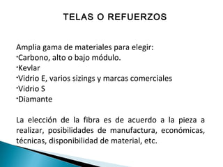 TELAS O REFUERZOS
Amplia gama de materiales para elegir:
•Carbono, alto o bajo módulo.
•Kevlar
•Vidrio E, varios sizings y marcas comerciales
•Vidrio S
•Diamante
La elección de la fibra es de acuerdo a la pieza a
realizar, posibilidades de manufactura, económicas,
técnicas, disponibilidad de material, etc.
 